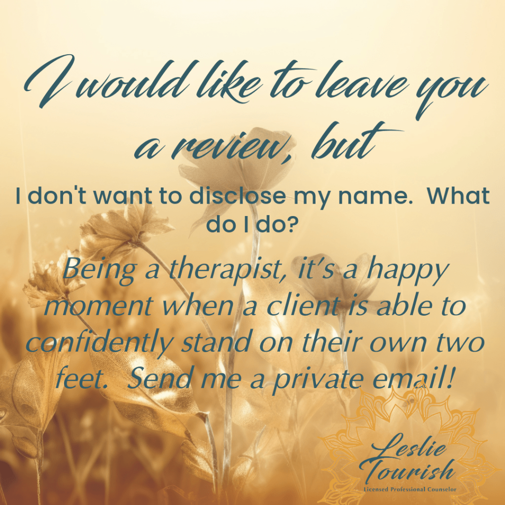 On a golden background with flowers sunlit, Leslie Tourish responds to the question I would like to leave you a review, but I don't want to disclose my name.  What do I do?  Leslie responds: Being a therapist, it's a happy moment when a client is able to confidently stand on their own two feet.  Send me a private email!.  Text to the right expands on this answer.